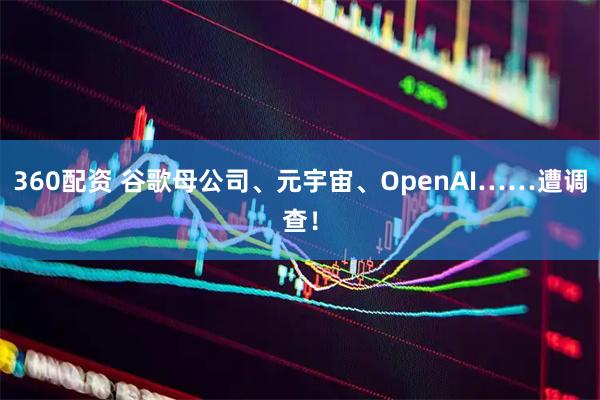 360配资 谷歌母公司、元宇宙、OpenAI……遭调查！