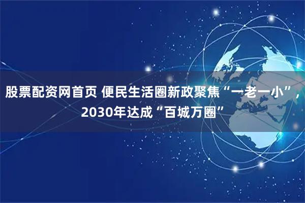 股票配资网首页 便民生活圈新政聚焦“一老一小”，2030年达成“百城万圈”