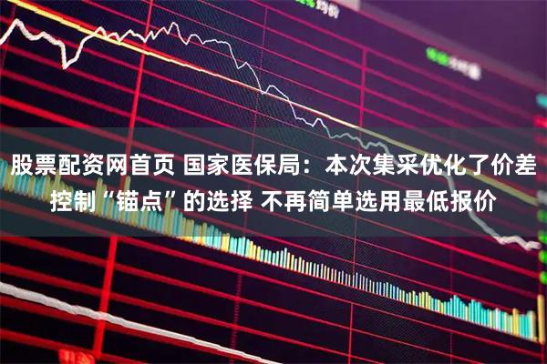 股票配资网首页 国家医保局：本次集采优化了价差控制“锚点”的选择 不再简单选用最低报价