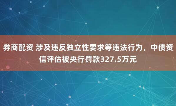 券商配资 涉及违反独立性要求等违法行为，中债资信评估被央行罚款327.5万元