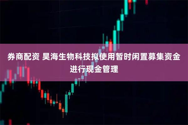 券商配资 昊海生物科技拟使用暂时闲置募集资金进行现金管理