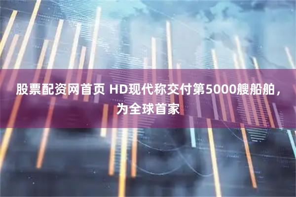 股票配资网首页 HD现代称交付第5000艘船舶，为全球首家