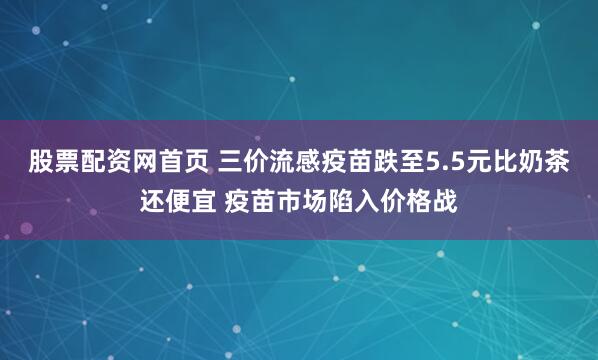 股票配资网首页 三价流感疫苗跌至5.5元比奶茶还便宜 疫苗市场陷入价格战