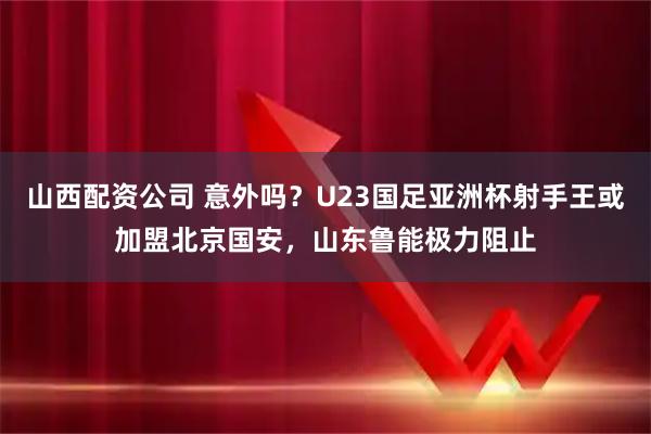 山西配资公司 意外吗？U23国足亚洲杯射手王或加盟北京国安，山东鲁能极力阻止