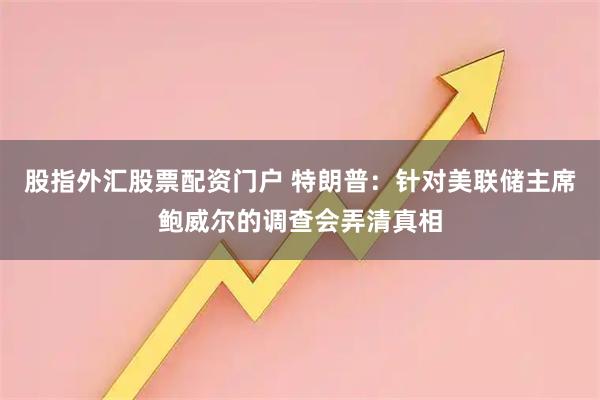 股指外汇股票配资门户 特朗普：针对美联储主席鲍威尔的调查会弄清真相