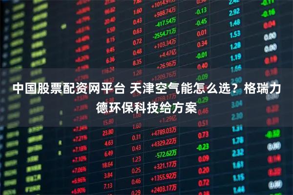 中国股票配资网平台 天津空气能怎么选？格瑞力德环保科技给方案