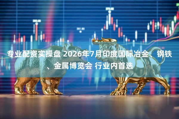 专业配资实操盘 2026年7月印度国际冶金、钢铁、金属博览会 行业内首选