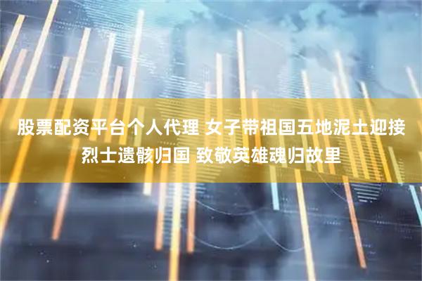 股票配资平台个人代理 女子带祖国五地泥土迎接烈士遗骸归国 致敬英雄魂归故里