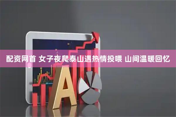 配资网首 女子夜爬泰山遇热情投喂 山间温暖回忆