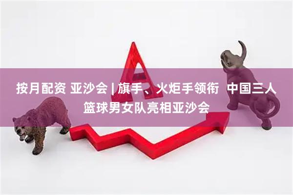 按月配资 亚沙会 | 旗手、火炬手领衔  中国三人篮球男女队亮相亚沙会