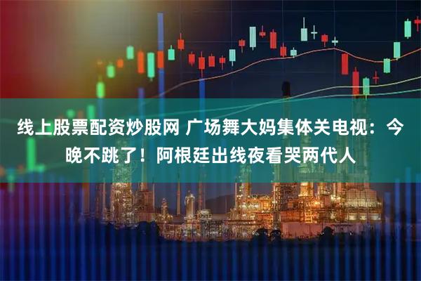 线上股票配资炒股网 广场舞大妈集体关电视：今晚不跳了！阿根廷出线夜看哭两代人