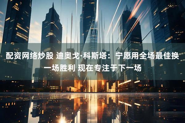 配资网络炒股 迪奥戈·科斯塔：宁愿用全场最佳换一场胜利 现在专注于下一场