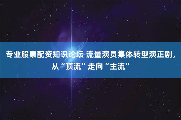 专业股票配资知识论坛 流量演员集体转型演正剧，从“顶流”走向“主流”