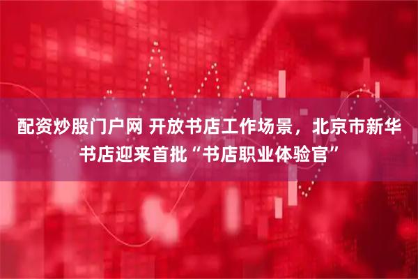 配资炒股门户网 开放书店工作场景，北京市新华书店迎来首批“书店职业体验官”