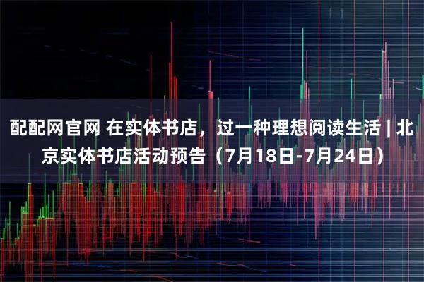 配配网官网 在实体书店，过一种理想阅读生活 | 北京实体书店活动预告（7月18日-7月24日）