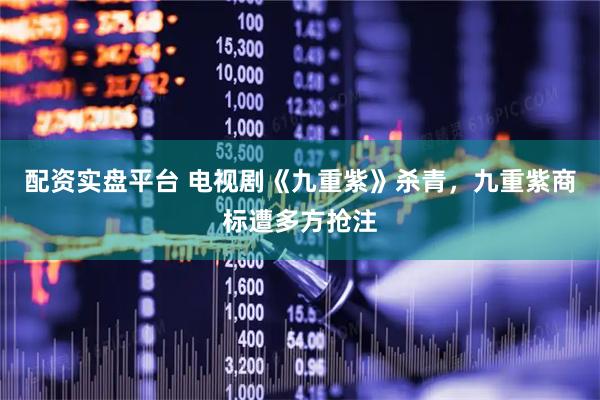 配资实盘平台 电视剧《九重紫》杀青，九重紫商标遭多方抢注