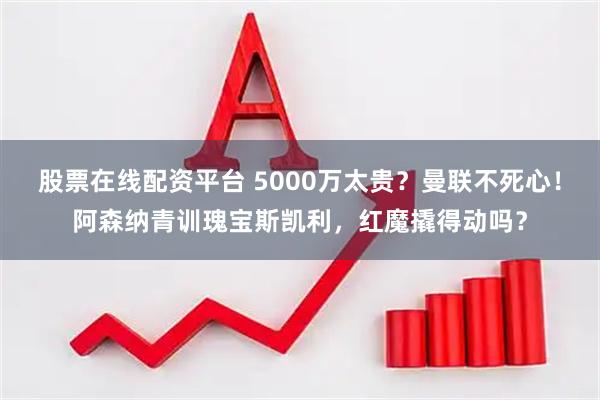 股票在线配资平台 5000万太贵？曼联不死心！阿森纳青训瑰宝斯凯利，红魔撬得动吗？