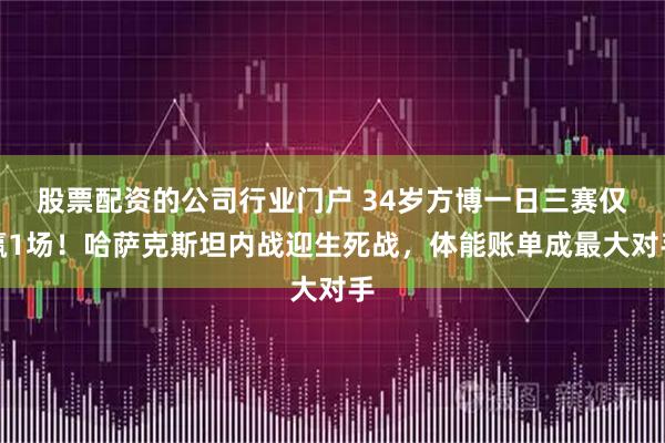 股票配资的公司行业门户 34岁方博一日三赛仅赢1场！哈萨克斯坦内战迎生死战，体能账单成最大对手